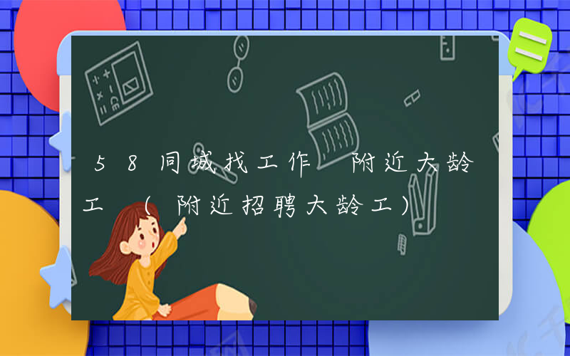58同城找工作 附近大龄工 (附近招聘大龄工)